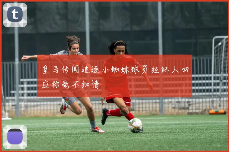 皇马传闻追逐小蜘蛛球员经纪人回应称毫不知情