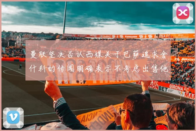 曼联坚决否认西媒关于巴萨追求舍什科的传闻明确表示不考虑出售他