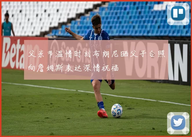 父亲节温情时刻布朗尼晒父子合照向詹姆斯表达深情祝福