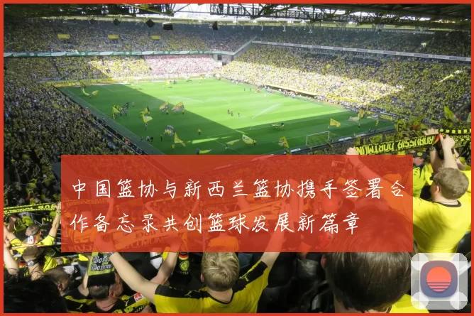 中国篮协与新西兰篮协携手签署合作备忘录共创篮球发展新篇章