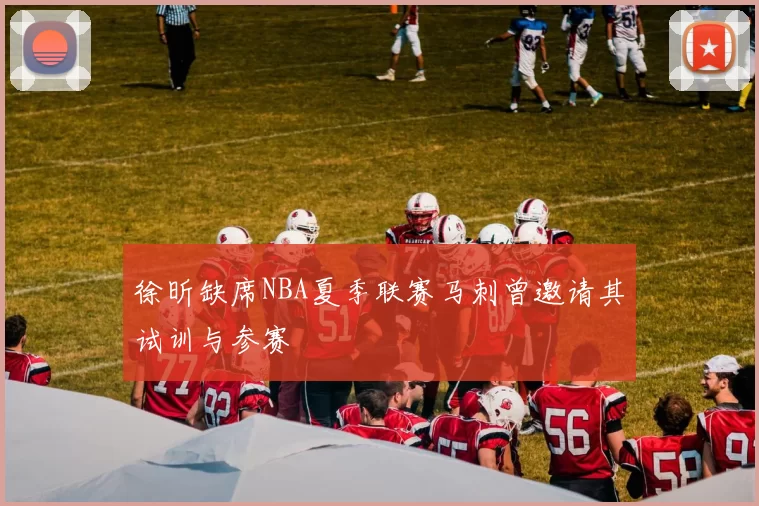 徐昕缺席NBA夏季联赛马刺曾邀请其试训与参赛