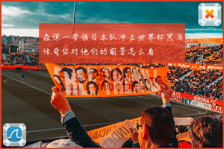 森保一带领日本队冲击世界杯黑马传奇你对他们的前景怎么看