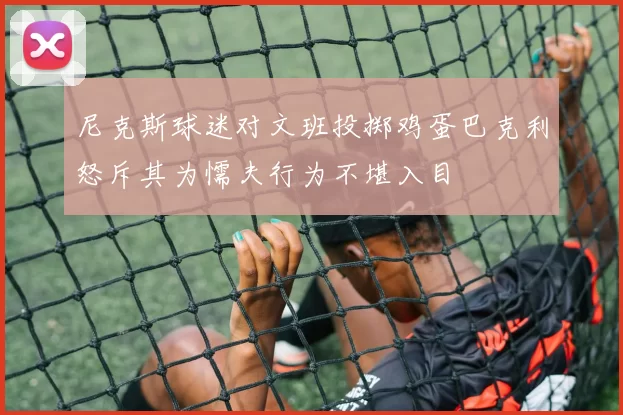尼克斯球迷对文班投掷鸡蛋巴克利怒斥其为懦夫行为不堪入目