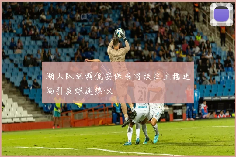 湖人队记调侃安保或将误拦主播进场引发球迷热议