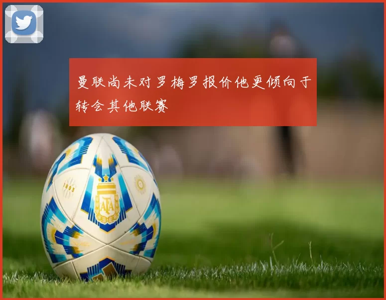 曼联尚未对罗梅罗报价他更倾向于转会其他联赛